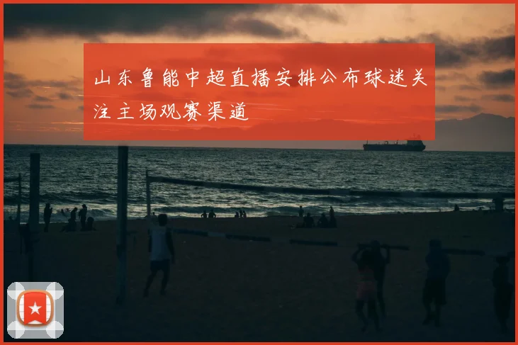 山东鲁能中超直播安排公布球迷关注主场观赛渠道