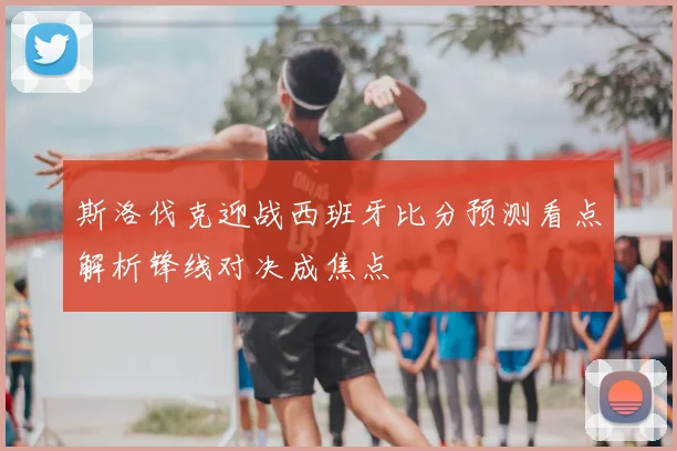 斯洛伐克迎战西班牙比分预测看点解析锋线对决成焦点